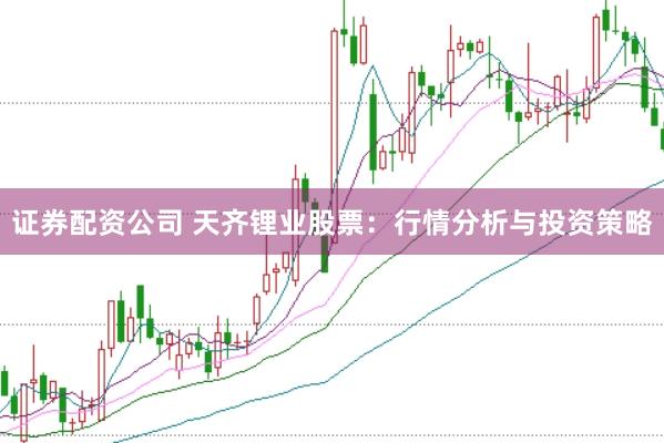 证券配资公司 天齐锂业股票：行情分析与投资策略