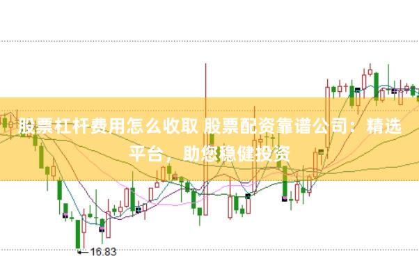 股票杠杆费用怎么收取 股票配资靠谱公司：精选平台，助您稳健投资