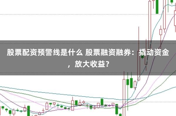 股票配资预警线是什么 股票融资融券：撬动资金，放大收益？