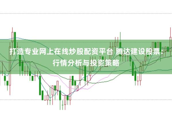 打造专业网上在线炒股配资平台 腾达建设股票：行情分析与投资策略