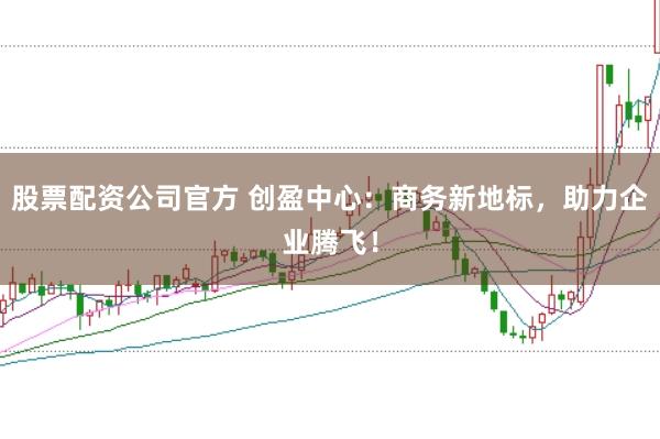 股票配资公司官方 创盈中心：商务新地标，助力企业腾飞！