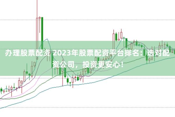 办理股票配资 2023年股票配资平台排名：选对配资公司，投资更安心！