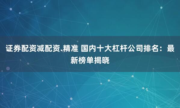 证券配资减配资.精准 国内十大杠杆公司排名：最新榜单揭晓