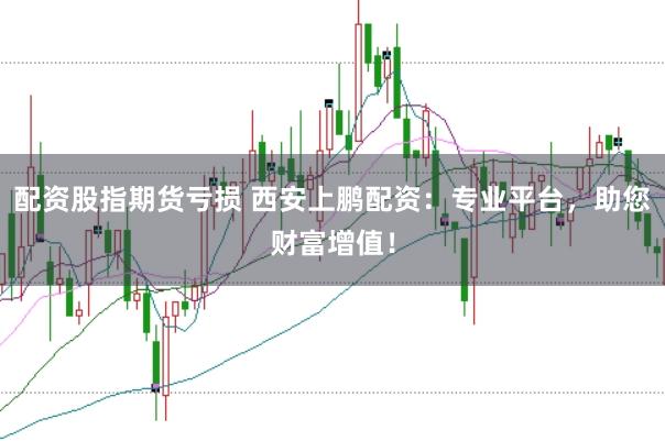 配资股指期货亏损 西安上鹏配资：专业平台，助您财富增值！