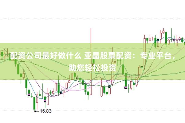 配资公司最好做什么 亚晶股票配资：专业平台，助您轻松投资