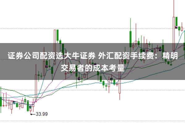 证券公司配资选大牛证券 外汇配资手续费：精明交易者的成本考量