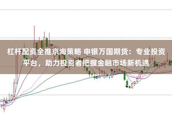 杠杆配资全推京海策略 申银万国期货：专业投资平台，助力投资者把握金融市场新机遇