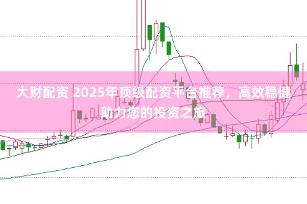 大财配资 2025年顶级配资平台推荐，高效稳健助力您的投资之旅