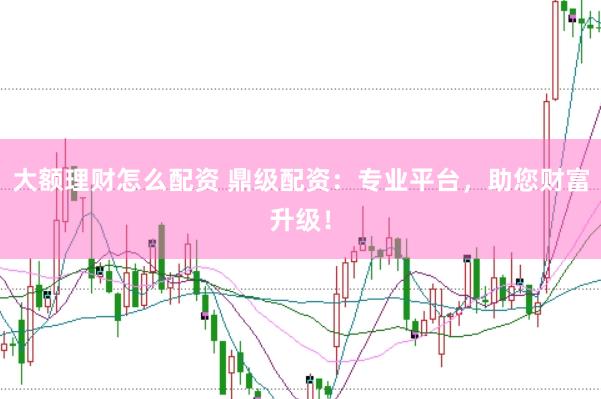 大额理财怎么配资 鼎级配资：专业平台，助您财富升级！