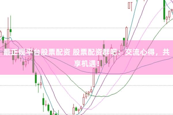 最正规平台股票配资 股票配资群吧：交流心得，共享机遇！