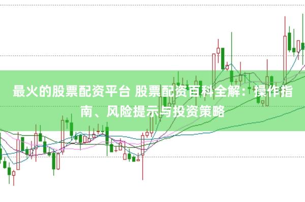 最火的股票配资平台 股票配资百科全解：操作指南、风险提示与投资策略