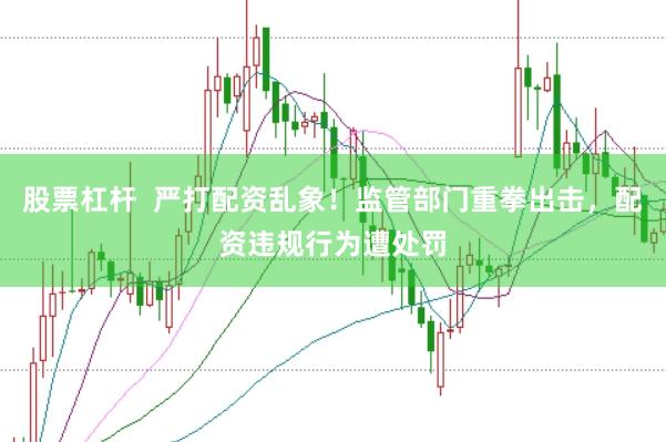 股票杠杆  严打配资乱象！监管部门重拳出击，配资违规行为遭处罚