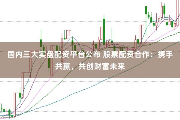 国内三大实盘配资平台公布 股票配资合作：携手共赢，共创财富未来