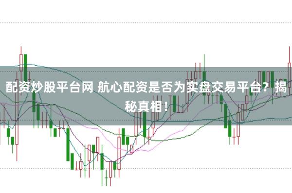 配资炒股平台网 航心配资是否为实盘交易平台？揭秘真相！