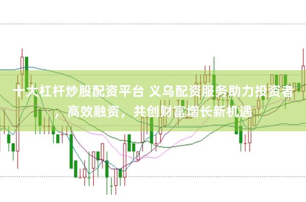 十大杠杆炒股配资平台 义乌配资服务助力投资者，高效融资，共创财富增长新机遇