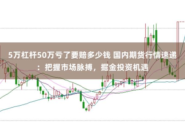 5万杠杆50万亏了要赔多少钱 国内期货行情速递:把握市场脉搏,掘金投资机遇