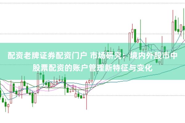 配资老牌证券配资门户 市场研究:境内外股市中股票配资的账户管理新特征与变化